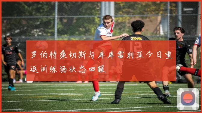 罗伯特桑切斯与库库雷利亚今日重返训练场状态回暖