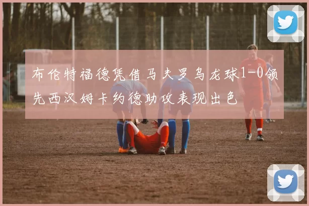 布伦特福德凭借马夫罗乌龙球1-0领先西汉姆卡约德助攻表现出色