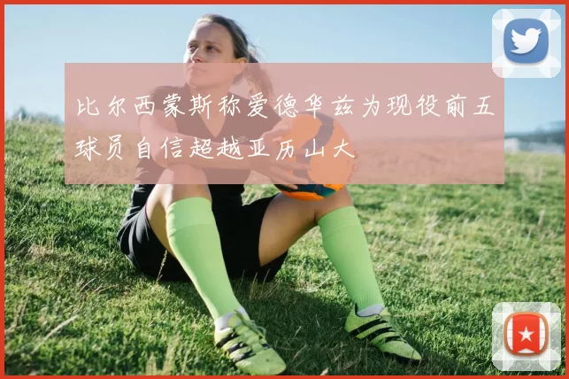 比尔西蒙斯称爱德华兹为现役前五球员自信超越亚历山大