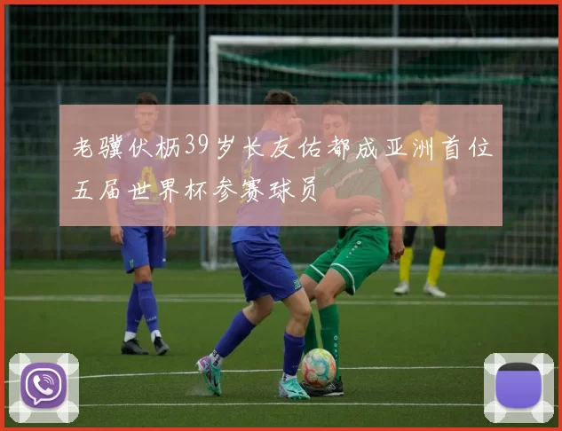 老骥伏枥39岁长友佑都成亚洲首位五届世界杯参赛球员
