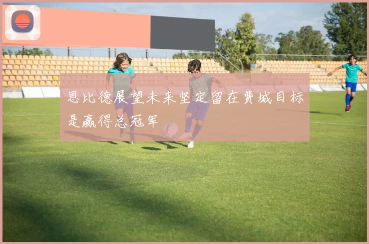 恩比德展望未来坚定留在费城目标是赢得总冠军