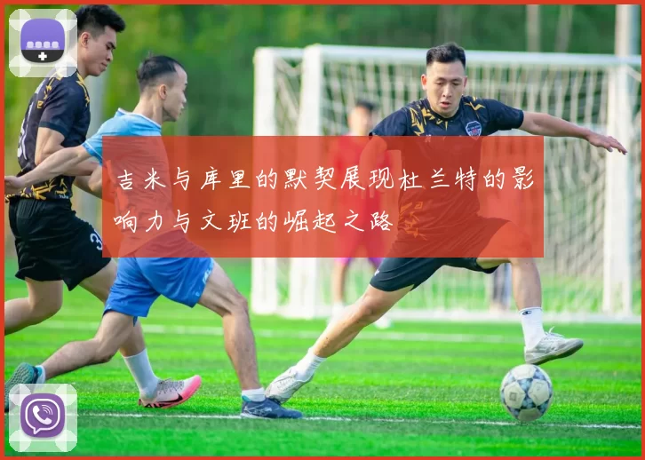 吉米与库里的默契展现杜兰特的影响力与文班的崛起之路