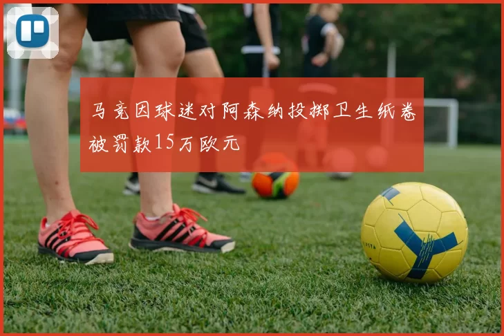 马竞因球迷对阿森纳投掷卫生纸卷被罚款15万欧元