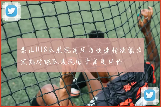 泰山U18队展现高压与快速转换能力宋凯对球队表现给予高度评价