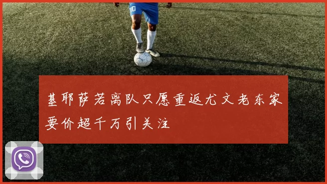 基耶萨若离队只愿重返尤文老东家要价超千万引关注
