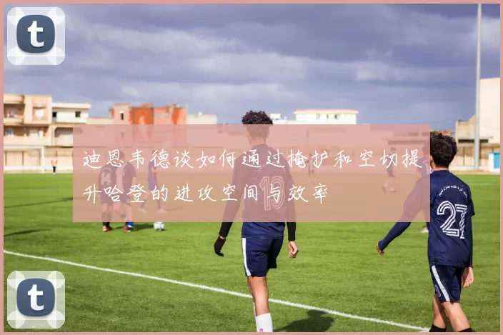 迪恩韦德谈如何通过掩护和空切提升哈登的进攻空间与效率
