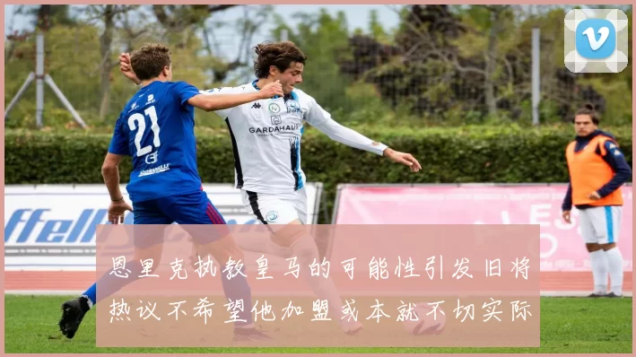恩里克执教皇马的可能性引发旧将热议不希望他加盟或本就不切实际