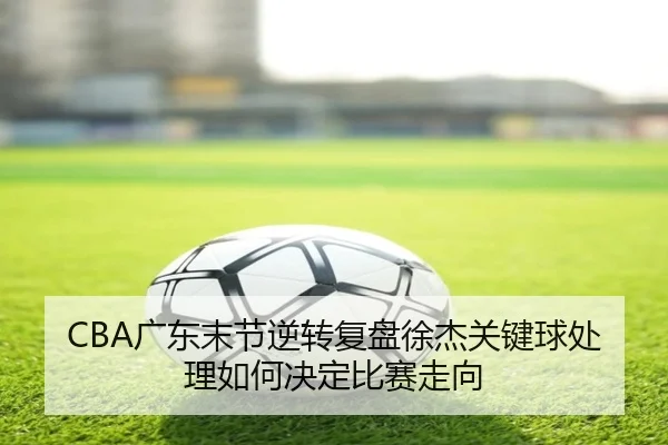 CBA广东末节逆转复盘徐杰关键球处理如何决定比赛走向